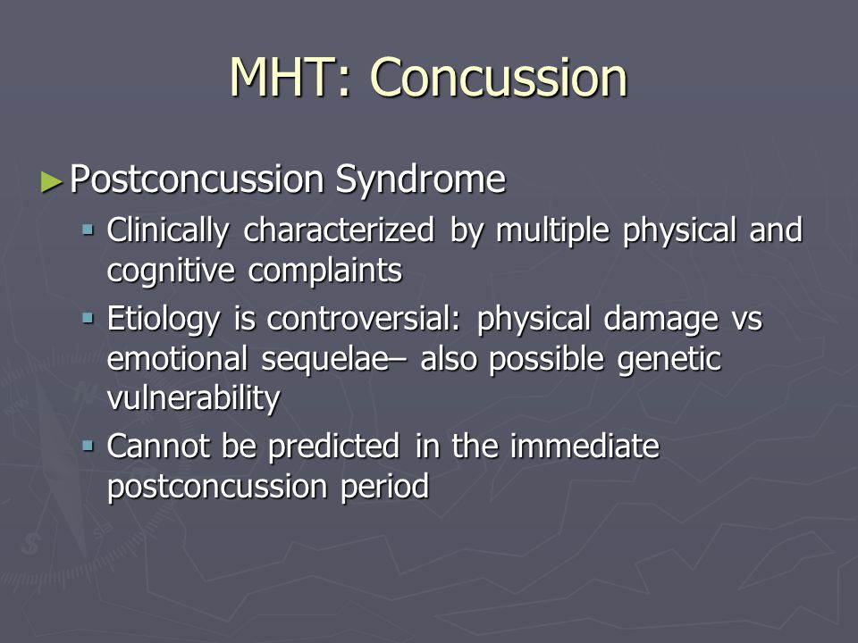 MHT: Concussion ► Postconcussion Syndrome  Clinically characterized by multiple physical and cognitive complaints  Etiology is controversial: physical damage vs emotional sequelae– also possible genetic vulnerability  Cannot be predicted in the immediate postconcussion period