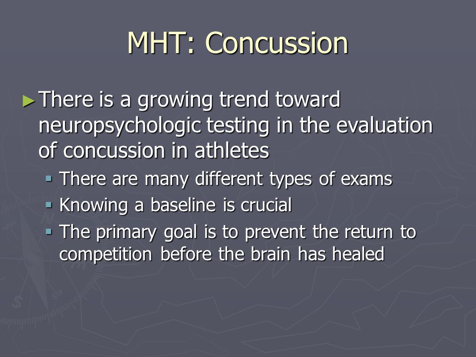 MHT: Concussion ► There is a growing trend toward neuropsychologic testing in the evaluation of concussion in athletes  There are many different types of exams  Knowing a baseline is crucial  The primary goal is to prevent the return to competition before the brain has healed