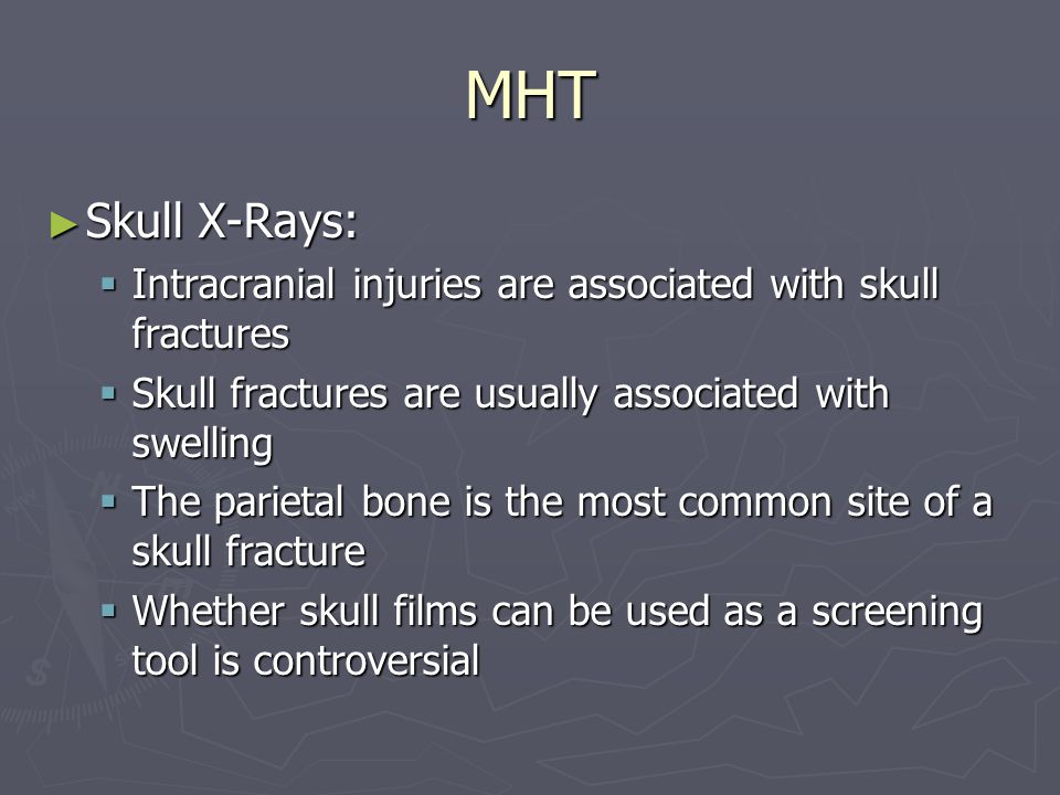 MHT ► Skull X-Rays:  Intracranial injuries are associated with skull fractures  Skull fractures are usually associated with swelling  The parietal bone is the most common site of a skull fracture  Whether skull films can be used as a screening tool is controversial