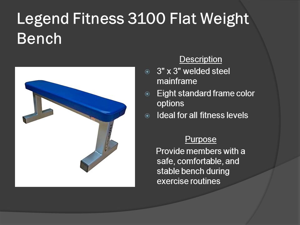 Legend Fitness 3100 Flat Weight Bench Description  3 x 3 welded steel mainframe  Eight standard frame color options  Ideal for all fitness levels Purpose Provide members with a safe, comfortable, and stable bench during exercise routines