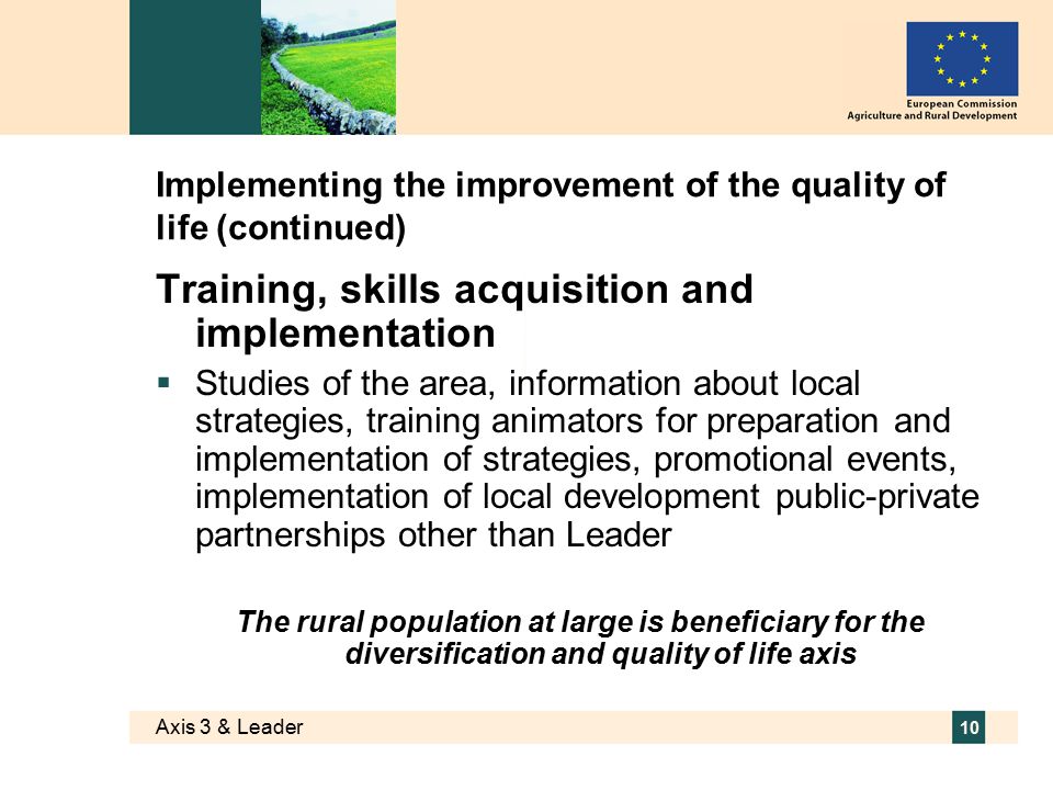 Axis 3 & Leader 10 Implementing the improvement of the quality of life (continued) Training, skills acquisition and implementation  Studies of the area, information about local strategies, training animators for preparation and implementation of strategies, promotional events, implementation of local development public-private partnerships other than Leader The rural population at large is beneficiary for the diversification and quality of life axis