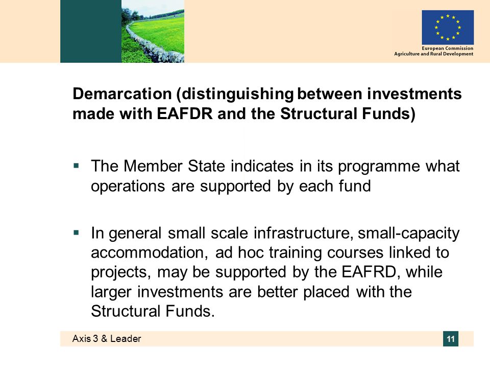 Axis 3 & Leader 11 Demarcation (distinguishing between investments made with EAFDR and the Structural Funds)  The Member State indicates in its programme what operations are supported by each fund  In general small scale infrastructure, small-capacity accommodation, ad hoc training courses linked to projects, may be supported by the EAFRD, while larger investments are better placed with the Structural Funds.