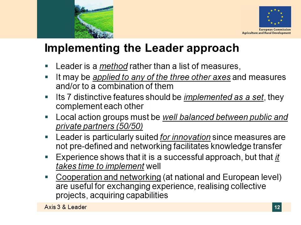 Axis 3 & Leader 12 Implementing the Leader approach  Leader is a method rather than a list of measures,  It may be applied to any of the three other axes and measures and/or to a combination of them  Its 7 distinctive features should be implemented as a set, they complement each other  Local action groups must be well balanced between public and private partners (50/50)  Leader is particularly suited for innovation since measures are not pre-defined and networking facilitates knowledge transfer  Experience shows that it is a successful approach, but that it takes time to implement well  Cooperation and networking (at national and European level) are useful for exchanging experience, realising collective projects, acquiring capabilities