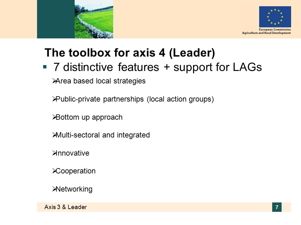 Axis 3 & Leader 7 The toolbox for axis 4 (Leader)  7 distinctive features + support for LAGs  Area based local strategies  Public-private partnerships (local action groups)  Bottom up approach  Multi-sectoral and integrated  Innovative  Cooperation  Networking