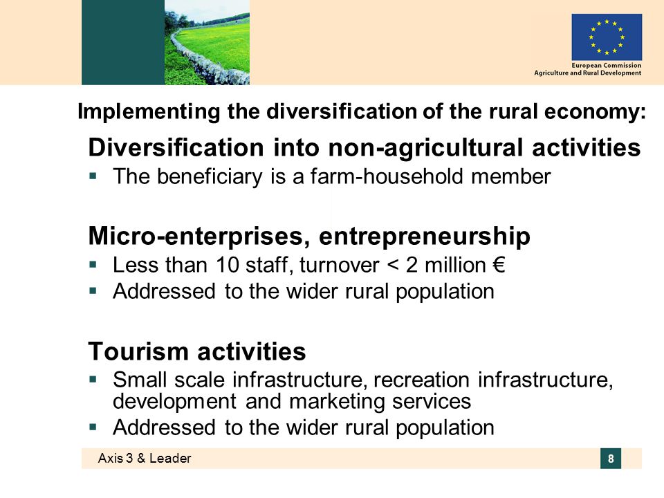 Axis 3 & Leader 8 Implementing the diversification of the rural economy: Diversification into non-agricultural activities  The beneficiary is a farm-household member Micro-enterprises, entrepreneurship  Less than 10 staff, turnover < 2 million €  Addressed to the wider rural population Tourism activities  Small scale infrastructure, recreation infrastructure, development and marketing services  Addressed to the wider rural population