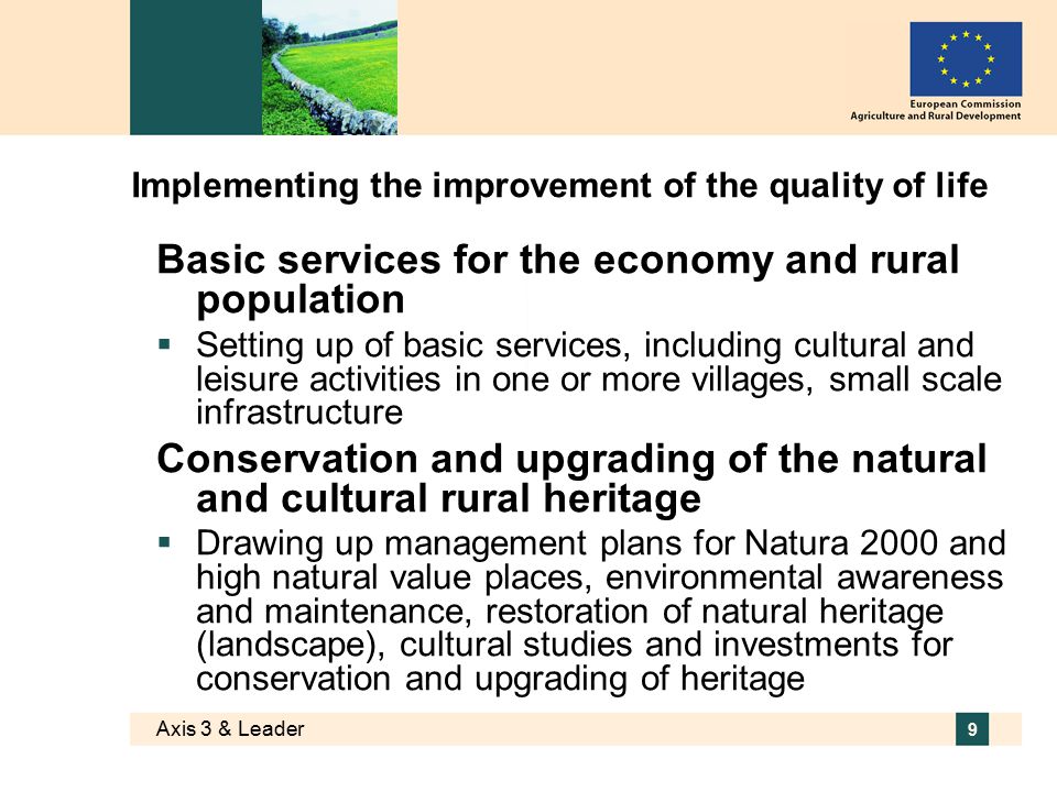Axis 3 & Leader 9 Implementing the improvement of the quality of life Basic services for the economy and rural population  Setting up of basic services, including cultural and leisure activities in one or more villages, small scale infrastructure Conservation and upgrading of the natural and cultural rural heritage  Drawing up management plans for Natura 2000 and high natural value places, environmental awareness and maintenance, restoration of natural heritage (landscape), cultural studies and investments for conservation and upgrading of heritage