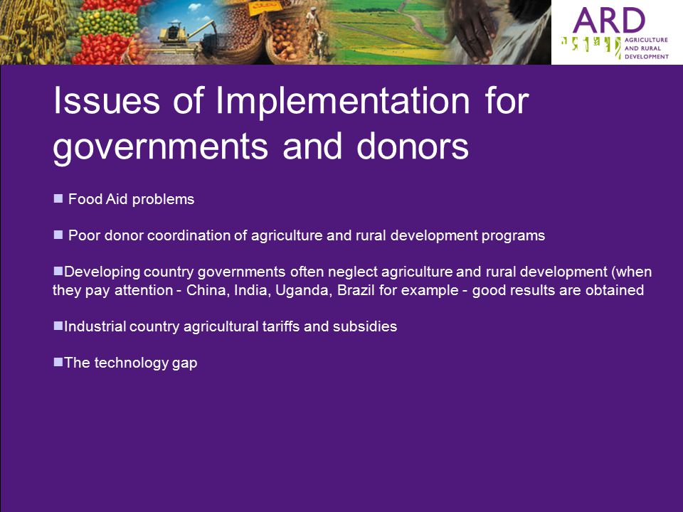 Issues of Implementation for governments and donors Food Aid problems Poor donor coordination of agriculture and rural development programs Developing country governments often neglect agriculture and rural development (when they pay attention - China, India, Uganda, Brazil for example - good results are obtained Industrial country agricultural tariffs and subsidies The technology gap
