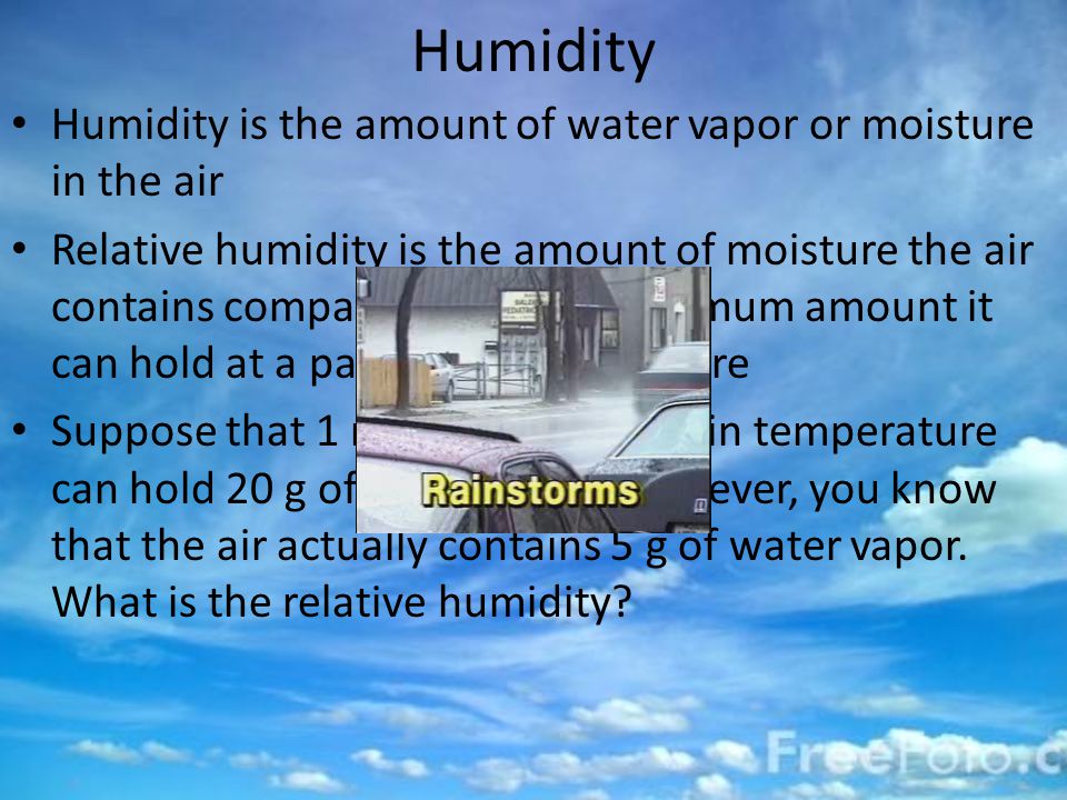 Humidity Humidity is the amount of water vapor or moisture in the air Relative humidity is the amount of moisture the air contains compared with the maximum amount it can hold at a particular temperature Suppose that 1 m 3 of air at a certain temperature can hold 20 g of water vapor.