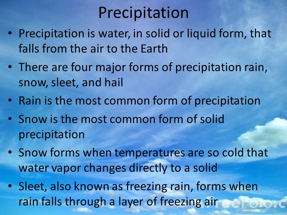 Precipitation Precipitation is water, in solid or liquid form, that falls from the air to the Earth There are four major forms of precipitation rain, snow, sleet, and hail Rain is the most common form of precipitation Snow is the most common form of solid precipitation Snow forms when temperatures are so cold that water vapor changes directly to a solid Sleet, also known as freezing rain, forms when rain falls through a layer of freezing air