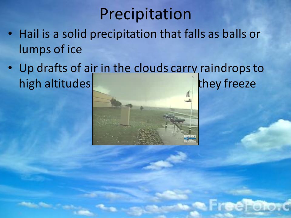 Precipitation Hail is a solid precipitation that falls as balls or lumps of ice Up drafts of air in the clouds carry raindrops to high altitudes in the cloud, where they freeze