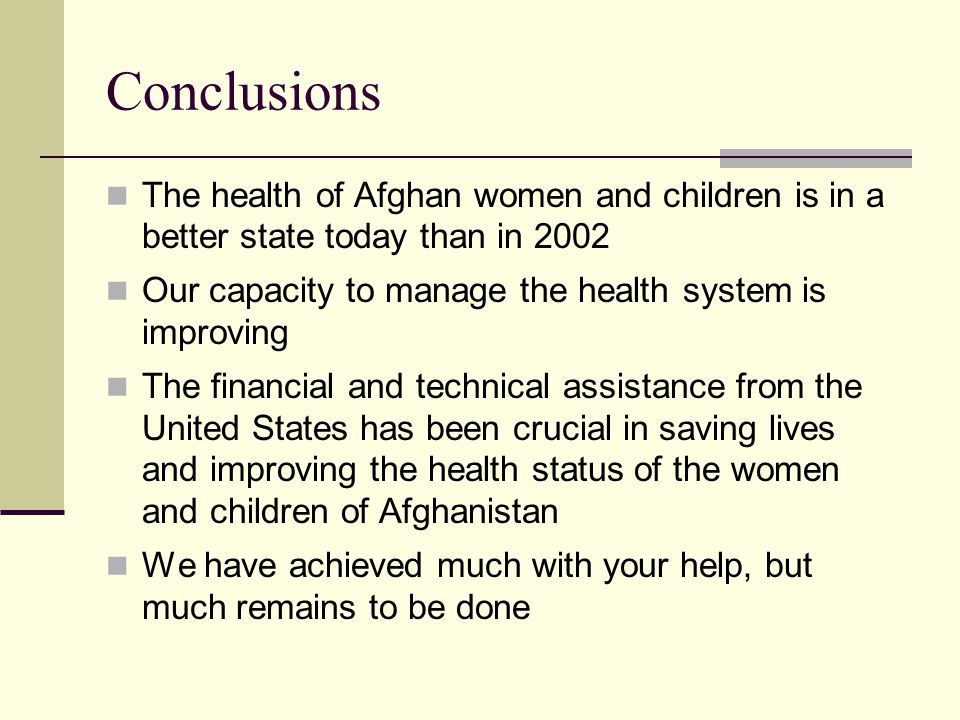 Conclusions The health of Afghan women and children is in a better state today than in 2002 Our capacity to manage the health system is improving The financial and technical assistance from the United States has been crucial in saving lives and improving the health status of the women and children of Afghanistan We have achieved much with your help, but much remains to be done