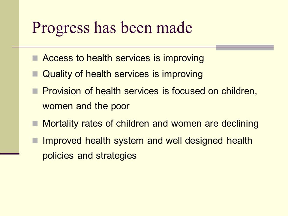 Progress has been made Access to health services is improving Quality of health services is improving Provision of health services is focused on children, women and the poor Mortality rates of children and women are declining Improved health system and well designed health policies and strategies