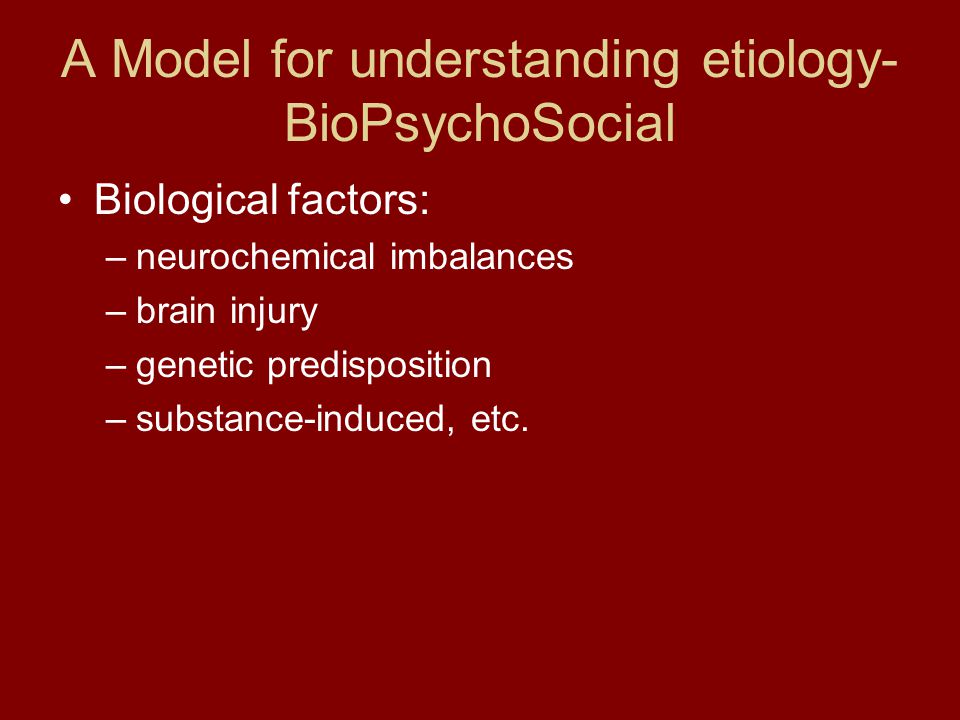 A Model for understanding etiology- BioPsychoSocial Biological factors: –neurochemical imbalances –brain injury –genetic predisposition –substance-induced, etc.