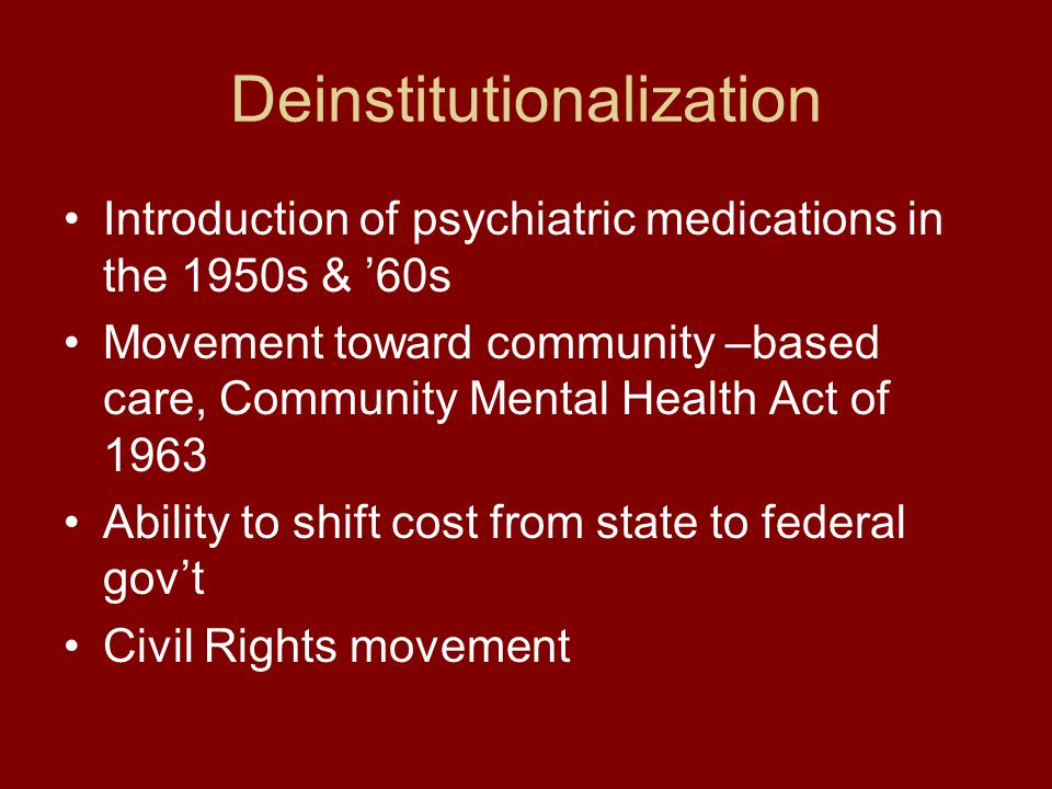 Deinstitutionalization Introduction of psychiatric medications in the 1950s & ’60s Movement toward community –based care, Community Mental Health Act of 1963 Ability to shift cost from state to federal gov’t Civil Rights movement