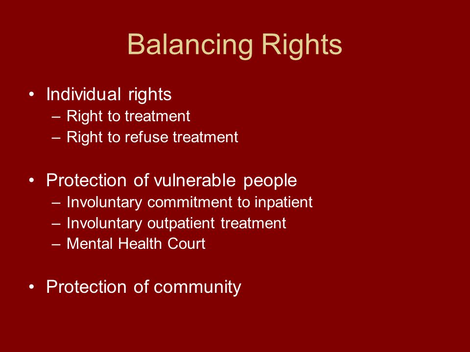 Balancing Rights Individual rights –Right to treatment –Right to refuse treatment Protection of vulnerable people –Involuntary commitment to inpatient –Involuntary outpatient treatment –Mental Health Court Protection of community