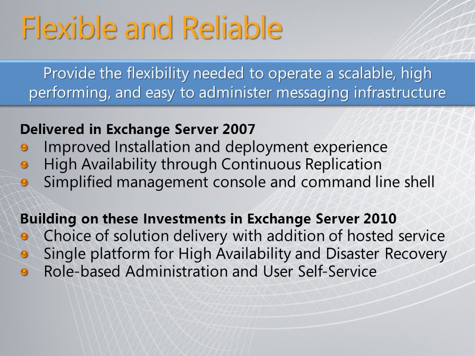 Flexible and Reliable Delivered in Exchange Server 2007 Improved Installation and deployment experience High Availability through Continuous Replication Simplified management console and command line shell Building on these Investments in Exchange Server 2010 Choice of solution delivery with addition of hosted service Single platform for High Availability and Disaster Recovery Role-based Administration and User Self-Service Provide the flexibility needed to operate a scalable, high performing, and easy to administer messaging infrastructure