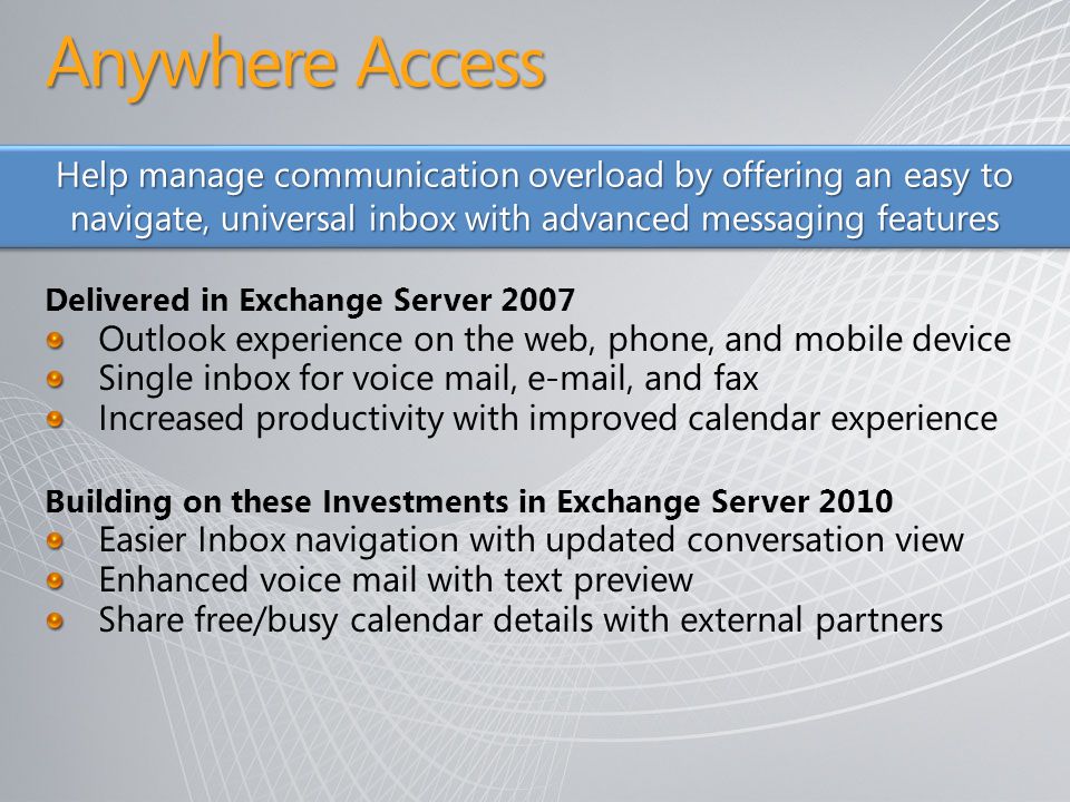 Delivered in Exchange Server 2007 Outlook experience on the web, phone, and mobile device Single inbox for voice mail,  , and fax Increased productivity with improved calendar experience Building on these Investments in Exchange Server 2010 Easier Inbox navigation with updated conversation view Enhanced voice mail with text preview Share free/busy calendar details with external partners Help manage communication overload by offering an easy to navigate, universal inbox with advanced messaging features Anywhere Access