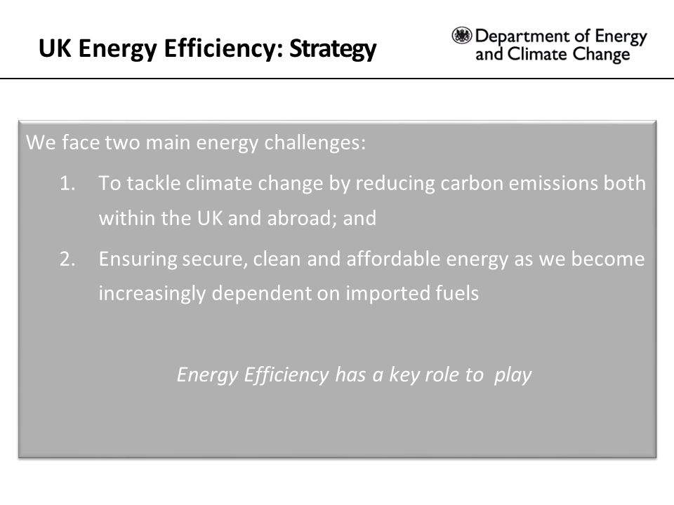 UK Energy Efficiency: Strategy We face two main energy challenges: 1.To tackle climate change by reducing carbon emissions both within the UK and abroad; and 2.Ensuring secure, clean and affordable energy as we become increasingly dependent on imported fuels Energy Efficiency has a key role to play We face two main energy challenges: 1.To tackle climate change by reducing carbon emissions both within the UK and abroad; and 2.Ensuring secure, clean and affordable energy as we become increasingly dependent on imported fuels Energy Efficiency has a key role to play