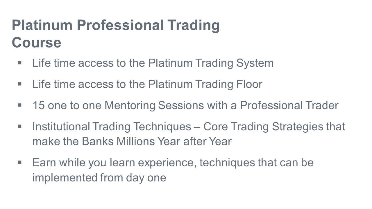 Platinum Professional Trading Course  Life time access to the Platinum Trading System  Life time access to the Platinum Trading Floor  15 one to one Mentoring Sessions with a Professional Trader  Institutional Trading Techniques – Core Trading Strategies that make the Banks Millions Year after Year  Earn while you learn experience, techniques that can be implemented from day one