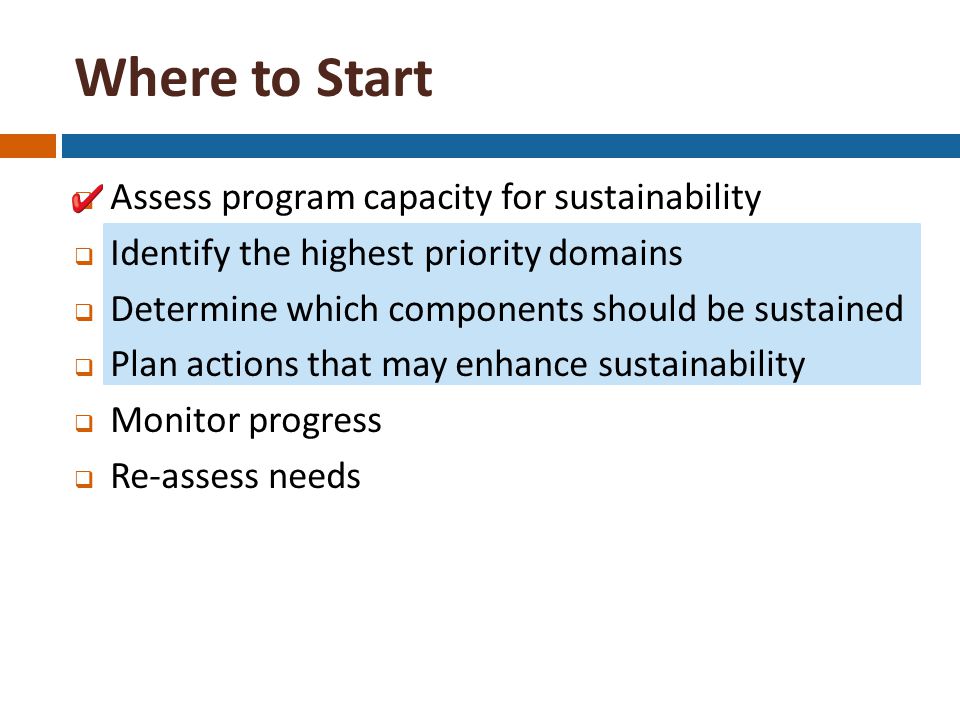 Where to Start  Assess program capacity for sustainability  Identify the highest priority domains  Determine which components should be sustained  Plan actions that may enhance sustainability  Monitor progress  Re-assess needs