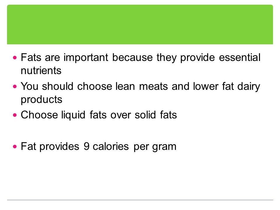 Fats are important because they provide essential nutrients You should choose lean meats and lower fat dairy products Choose liquid fats over solid fats Fat provides 9 calories per gram