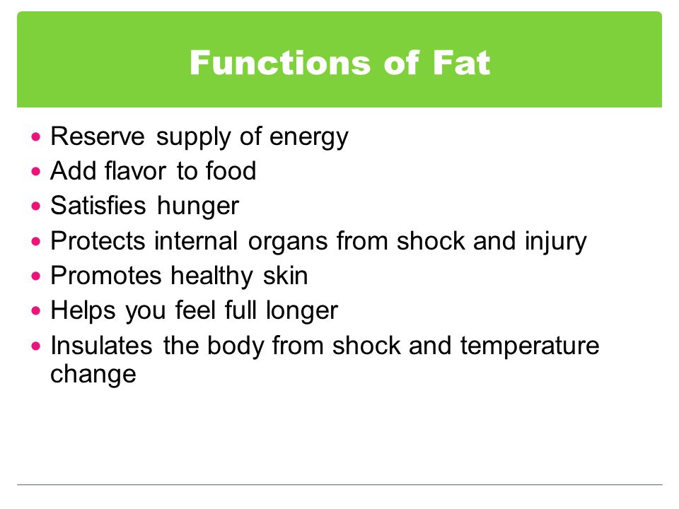 Functions of Fat Reserve supply of energy Add flavor to food Satisfies hunger Protects internal organs from shock and injury Promotes healthy skin Helps you feel full longer Insulates the body from shock and temperature change