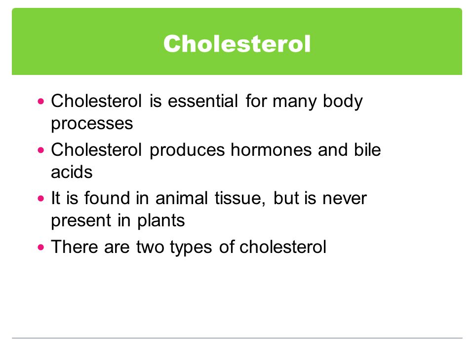 Cholesterol Cholesterol is essential for many body processes Cholesterol produces hormones and bile acids It is found in animal tissue, but is never present in plants There are two types of cholesterol