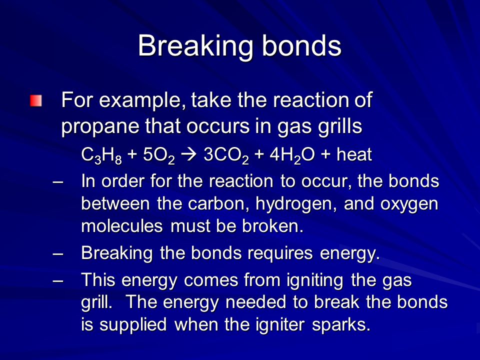 Breaking bonds For example, take the reaction of propane that occurs in gas grills C 3 H 8 + 5O 2  3CO 2 + 4H 2 O + heat –In order for the reaction to occur, the bonds between the carbon, hydrogen, and oxygen molecules must be broken.