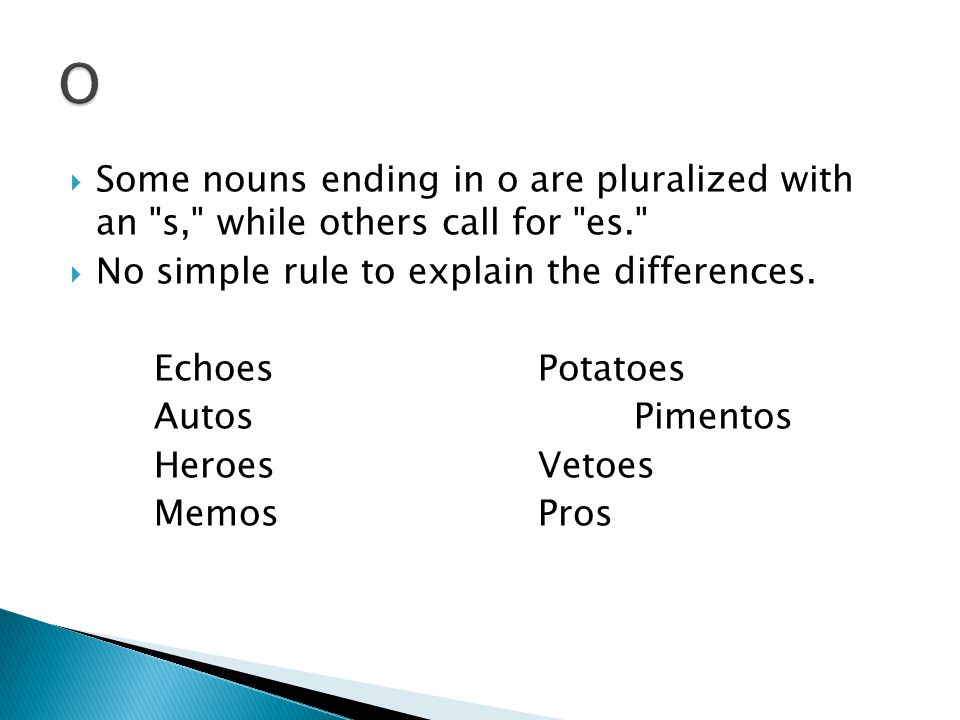  Some nouns ending in o are pluralized with an s, while others call for es.  No simple rule to explain the differences.
