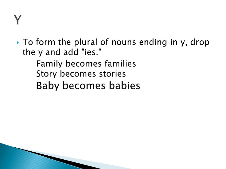  To form the plural of nouns ending in y, drop the y and add ies. Family becomes families Story becomes stories Baby becomes babies