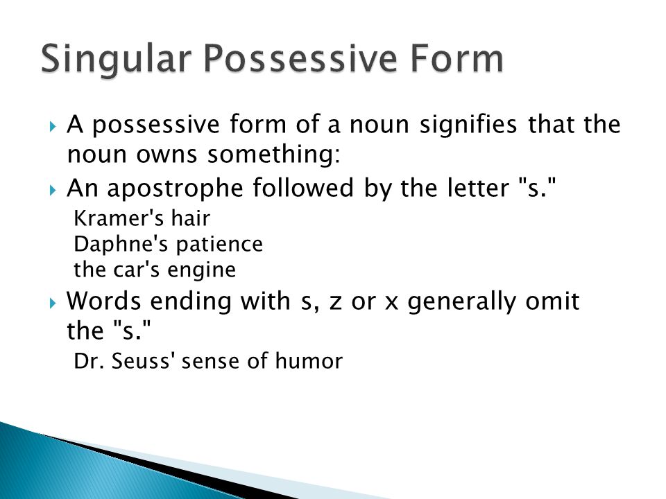  A possessive form of a noun signifies that the noun owns something:  An apostrophe followed by the letter s. Kramer s hair Daphne s patience the car s engine  Words ending with s, z or x generally omit the s. Dr.