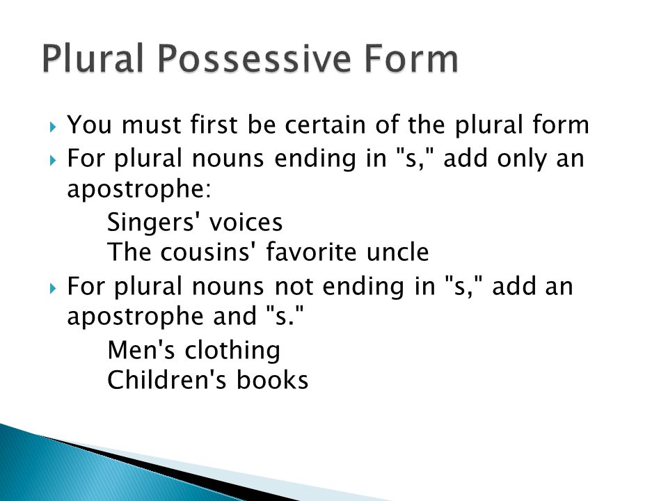  You must first be certain of the plural form  For plural nouns ending in s, add only an apostrophe: Singers voices The cousins favorite uncle  For plural nouns not ending in s, add an apostrophe and s. Men s clothing Children s books