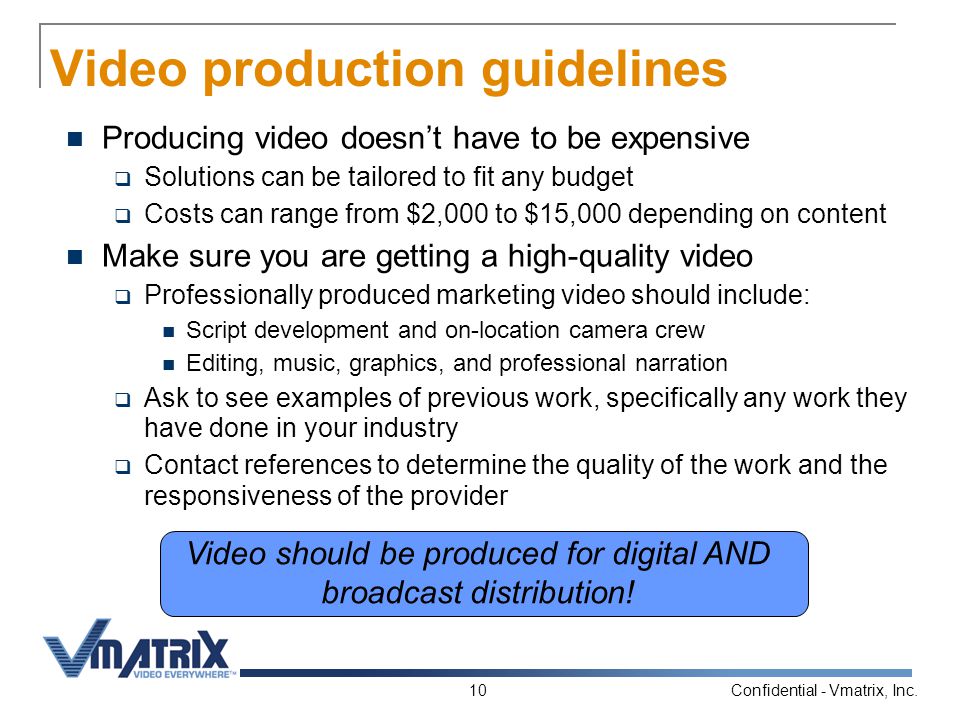Confidential - Vmatrix, Inc.10 Video production guidelines Producing video doesn’t have to be expensive  Solutions can be tailored to fit any budget  Costs can range from $2,000 to $15,000 depending on content Make sure you are getting a high-quality video  Professionally produced marketing video should include: Script development and on-location camera crew Editing, music, graphics, and professional narration  Ask to see examples of previous work, specifically any work they have done in your industry  Contact references to determine the quality of the work and the responsiveness of the provider Video should be produced for digital AND broadcast distribution!