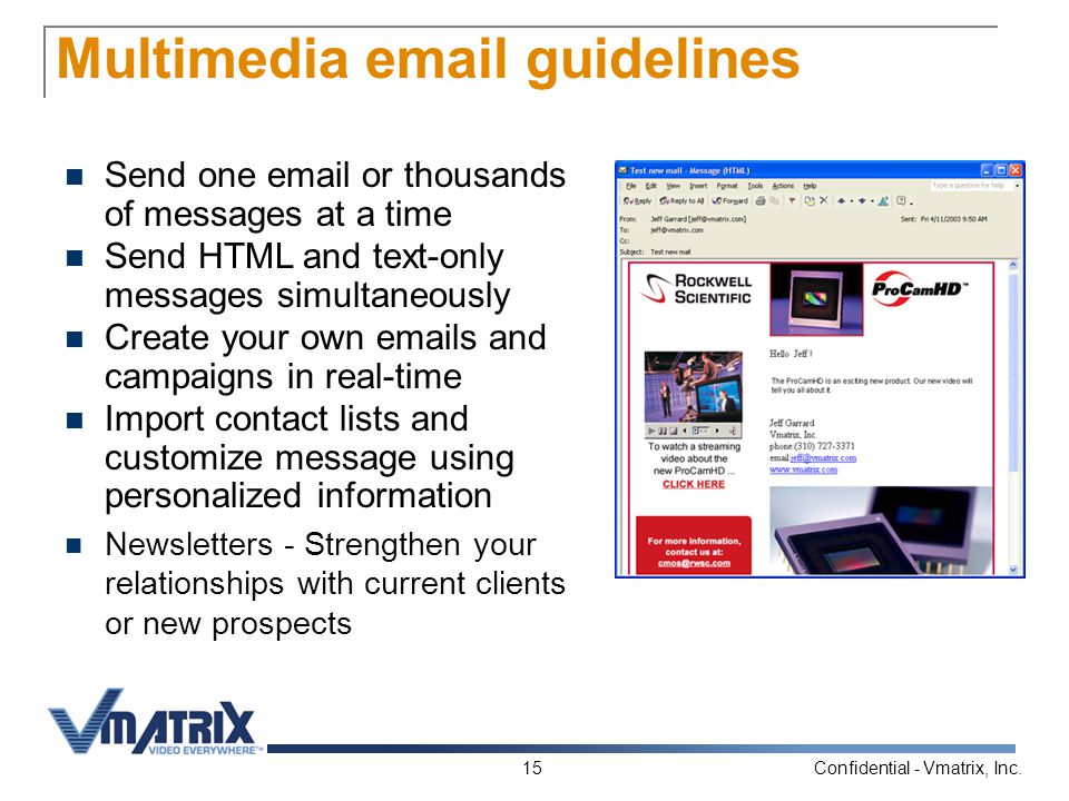 Confidential - Vmatrix, Inc.15 Multimedia  guidelines Send one  or thousands of messages at a time Send HTML and text-only messages simultaneously Create your own  s and campaigns in real-time Import contact lists and customize message using personalized information Newsletters - Strengthen your relationships with current clients or new prospects