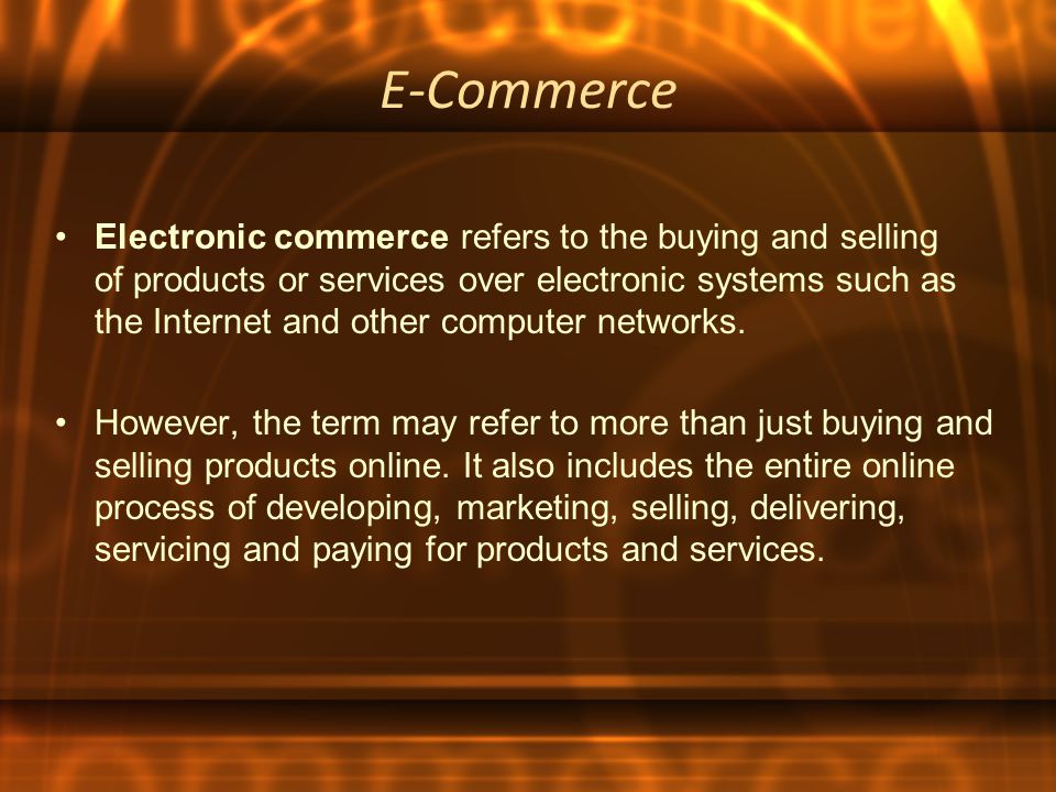 E-Commerce Electronic commerce refers to the buying and selling of products or services over electronic systems such as the Internet and other computer networks.