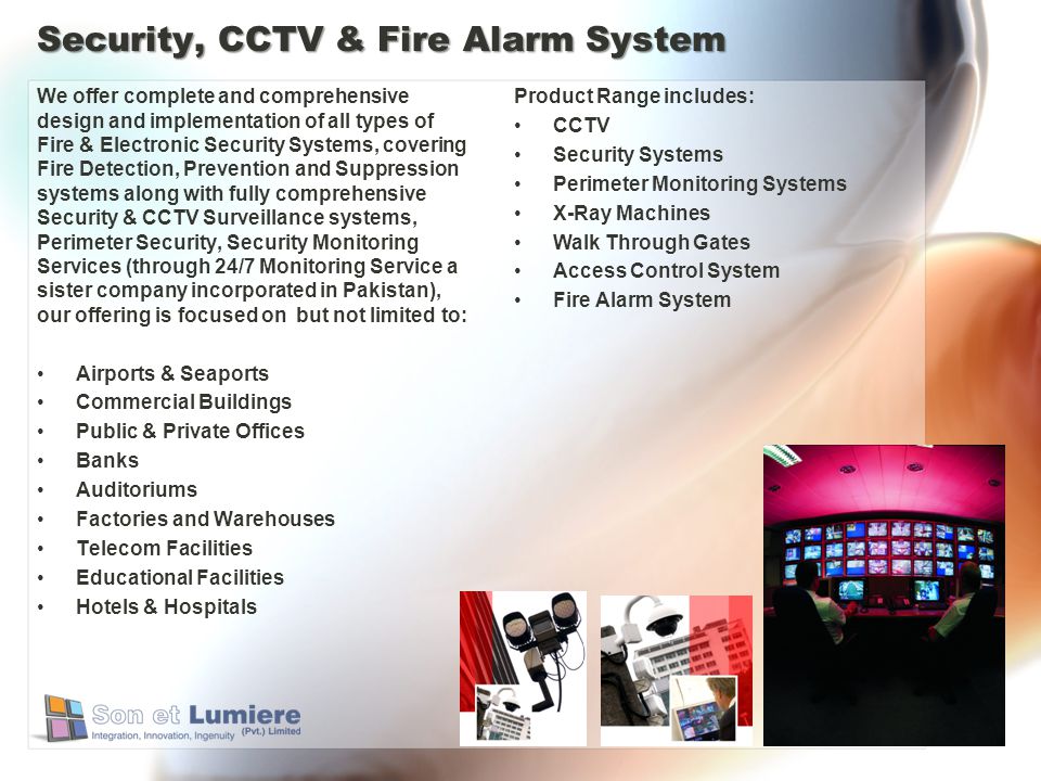 Security, CCTV & Fire Alarm System We offer complete and comprehensive design and implementation of all types of Fire & Electronic Security Systems, covering Fire Detection, Prevention and Suppression systems along with fully comprehensive Security & CCTV Surveillance systems, Perimeter Security, Security Monitoring Services (through 24/7 Monitoring Service a sister company incorporated in Pakistan), our offering is focused on but not limited to: Airports & Seaports Commercial Buildings Public & Private Offices Banks Auditoriums Factories and Warehouses Telecom Facilities Educational Facilities Hotels & Hospitals Product Range includes: CCTV Security Systems Perimeter Monitoring Systems X-Ray Machines Walk Through Gates Access Control System Fire Alarm System