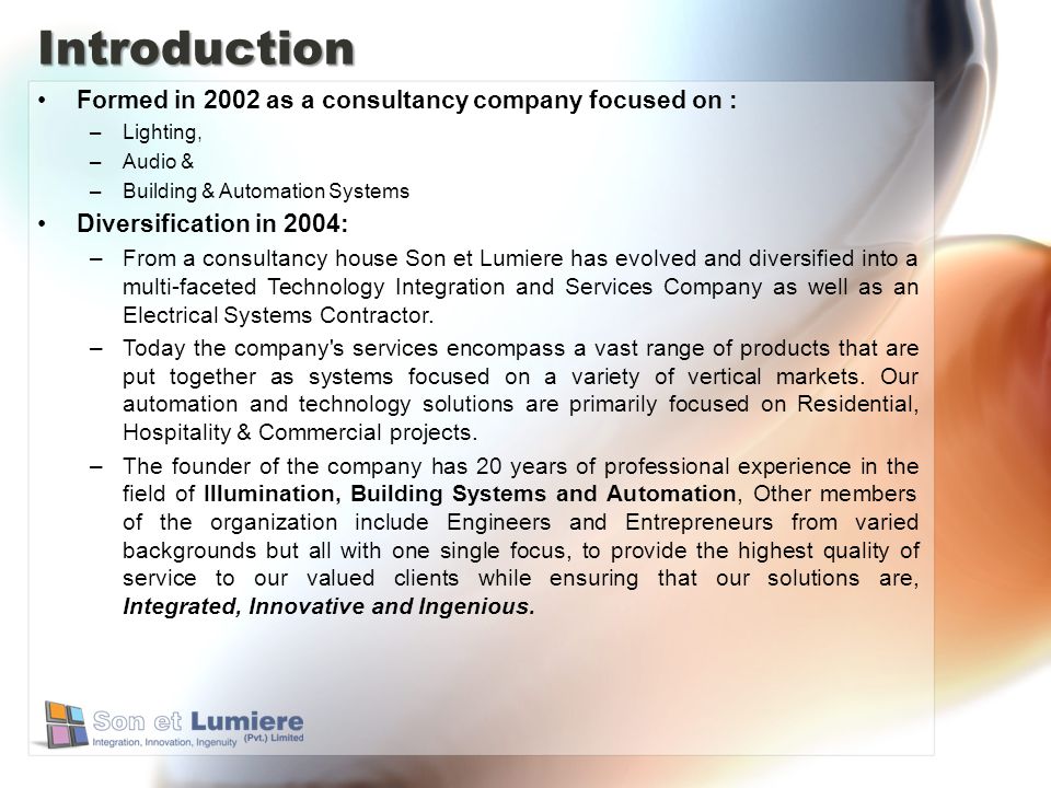 Introduction Formed in 2002 as a consultancy company focused on : –Lighting, –Audio & –Building & Automation Systems Diversification in 2004: –From a consultancy house Son et Lumiere has evolved and diversified into a multi-faceted Technology Integration and Services Company as well as an Electrical Systems Contractor.