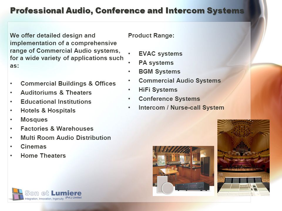 Professional Audio, Conference and Intercom Systems We offer detailed design and implementation of a comprehensive range of Commercial Audio systems, for a wide variety of applications such as: Commercial Buildings & Offices Auditoriums & Theaters Educational Institutions Hotels & Hospitals Mosques Factories & Warehouses Multi Room Audio Distribution Cinemas Home Theaters Product Range: EVAC systems PA systems BGM Systems Commercial Audio Systems HiFi Systems Conference Systems Intercom / Nurse-call System
