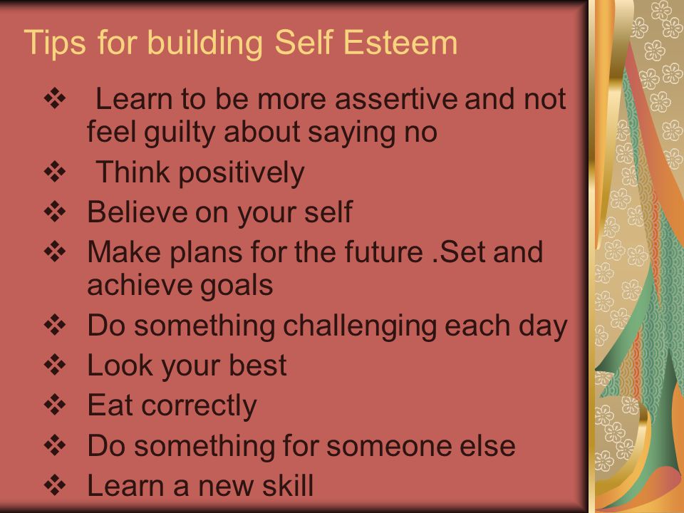 Tips for building Self Esteem  Learn to be more assertive and not feel guilty about saying no  Think positively  Believe on your self  Make plans for the future.Set and achieve goals  Do something challenging each day  Look your best  Eat correctly  Do something for someone else  Learn a new skill