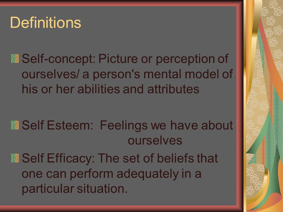 Definitions Self-concept: Picture or perception of ourselves/ a person s mental model of his or her abilities and attributes Self Esteem: Feelings we have about ourselves Self Efficacy: The set of beliefs that one can perform adequately in a particular situation.