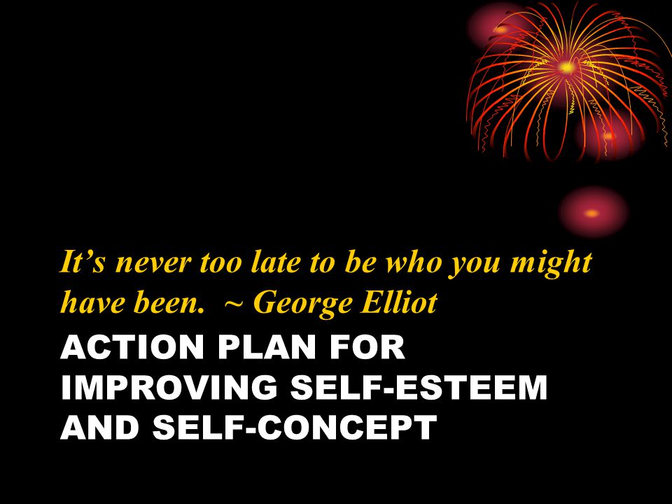 ACTION PLAN FOR IMPROVING SELF-ESTEEM AND SELF-CONCEPT It’s never too late to be who you might have been.