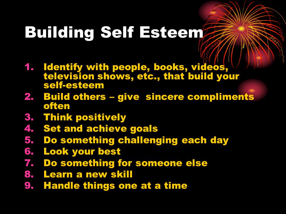 Building Self Esteem 1.Identify with people, books, videos, television shows, etc., that build your self-esteem 2.Build others – give sincere compliments often 3.Think positively 4.Set and achieve goals 5.Do something challenging each day 6.Look your best 7.Do something for someone else 8.Learn a new skill 9.Handle things one at a time