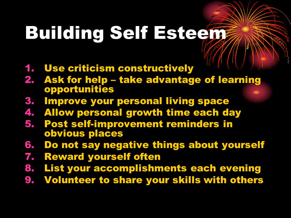 Building Self Esteem 1.Use criticism constructively 2.Ask for help – take advantage of learning opportunities 3.Improve your personal living space 4.Allow personal growth time each day 5.Post self-improvement reminders in obvious places 6.Do not say negative things about yourself 7.Reward yourself often 8.List your accomplishments each evening 9.Volunteer to share your skills with others