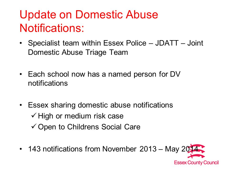 Update on Domestic Abuse Notifications: Specialist team within Essex Police – JDATT – Joint Domestic Abuse Triage Team Each school now has a named person for DV notifications Essex sharing domestic abuse notifications High or medium risk case Open to Childrens Social Care 143 notifications from November 2013 – May 2014