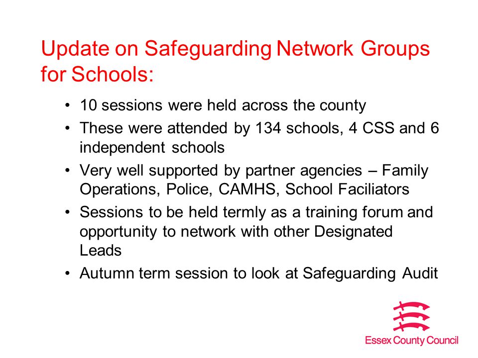 Update on Safeguarding Network Groups for Schools: 10 sessions were held across the county These were attended by 134 schools, 4 CSS and 6 independent schools Very well supported by partner agencies – Family Operations, Police, CAMHS, School Faciliators Sessions to be held termly as a training forum and opportunity to network with other Designated Leads Autumn term session to look at Safeguarding Audit