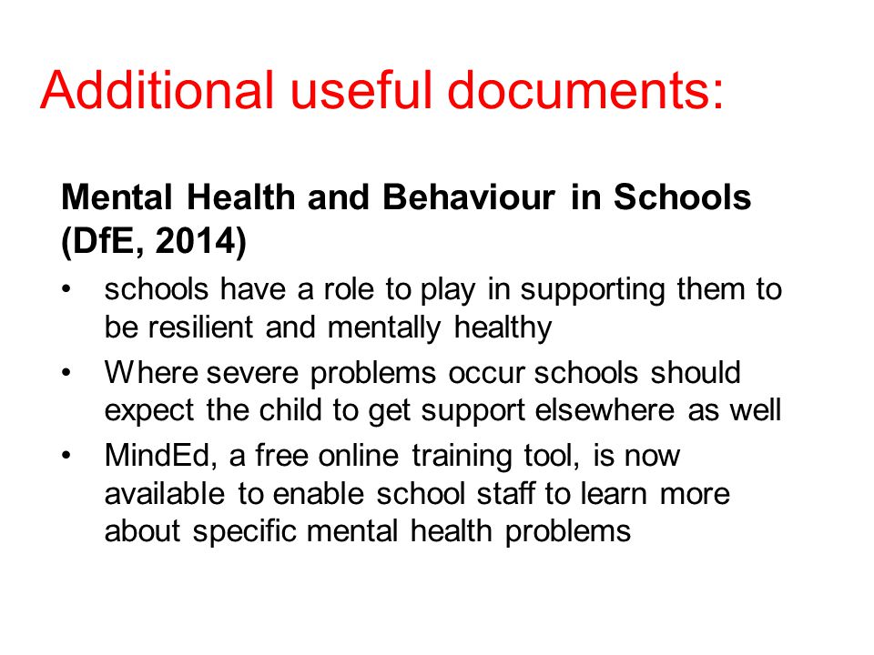Additional useful documents: Mental Health and Behaviour in Schools (DfE, 2014) schools have a role to play in supporting them to be resilient and mentally healthy Where severe problems occur schools should expect the child to get support elsewhere as well MindEd, a free online training tool, is now available to enable school staff to learn more about specific mental health problems