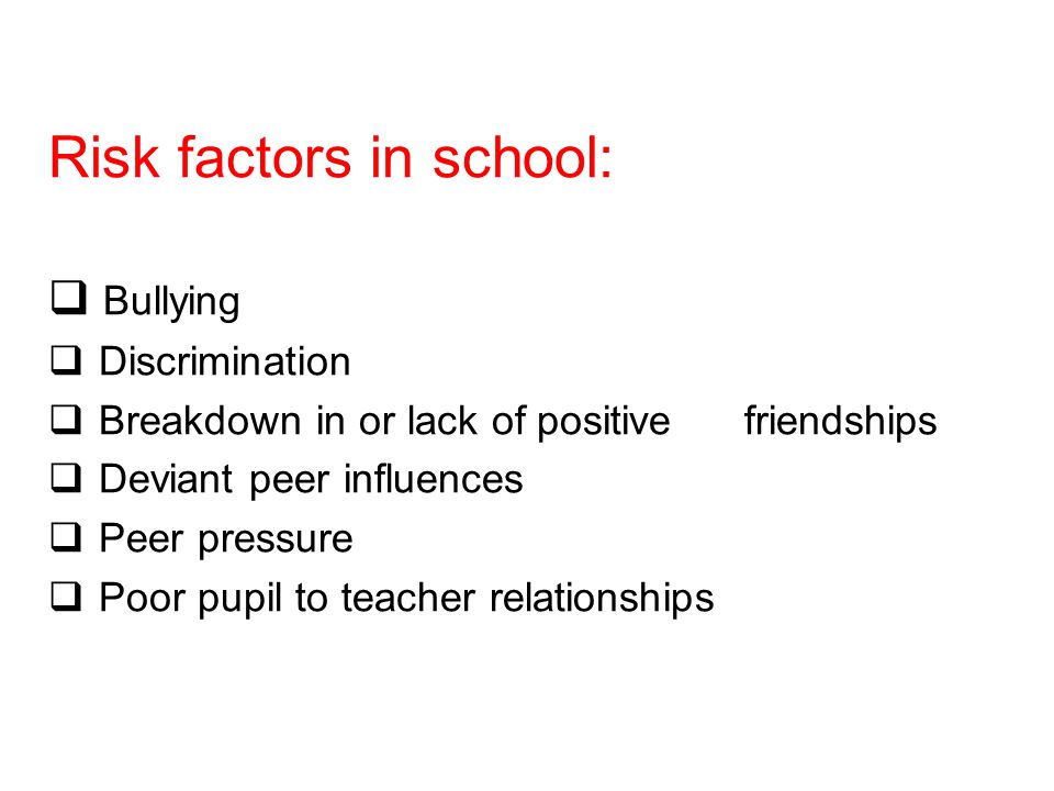 Risk factors in school:  Bullying  Discrimination  Breakdown in or lack of positive friendships  Deviant peer influences  Peer pressure  Poor pupil to teacher relationships