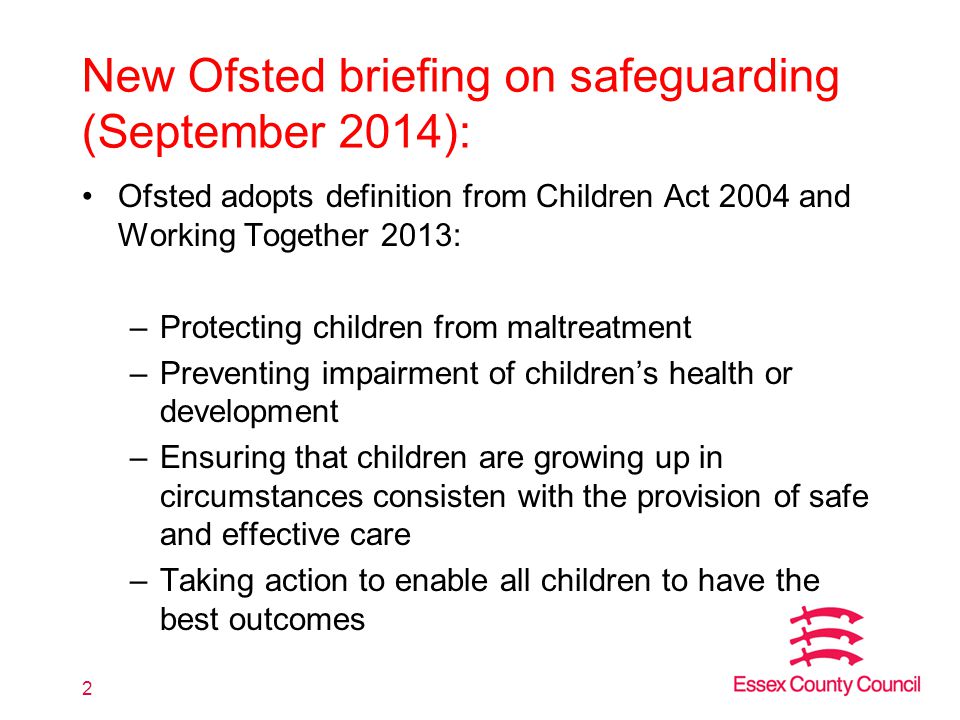 New Ofsted briefing on safeguarding (September 2014): Ofsted adopts definition from Children Act 2004 and Working Together 2013: –Protecting children from maltreatment –Preventing impairment of children’s health or development –Ensuring that children are growing up in circumstances consisten with the provision of safe and effective care –Taking action to enable all children to have the best outcomes 2