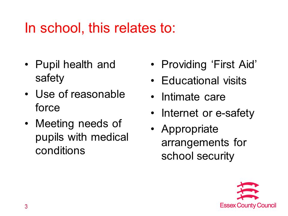 In school, this relates to: Pupil health and safety Use of reasonable force Meeting needs of pupils with medical conditions Providing ‘First Aid’ Educational visits Intimate care Internet or e-safety Appropriate arrangements for school security 3