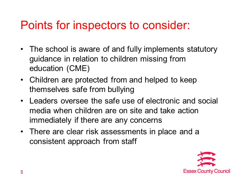 Points for inspectors to consider: The school is aware of and fully implements statutory guidance in relation to children missing from education (CME) Children are protected from and helped to keep themselves safe from bullying Leaders oversee the safe use of electronic and social media when children are on site and take action immediately if there are any concerns There are clear risk assessments in place and a consistent approach from staff 5